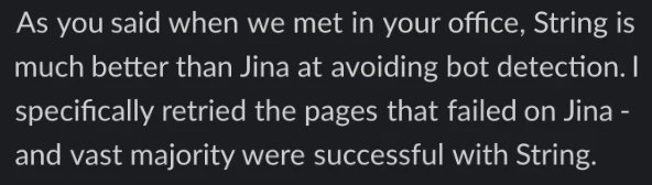 A customer on Slack: As you said when we met in your office, String is much better than Jina at avoiding bot detection. I specifically retried the pages that failed on Jina - and vast majority were successful with String.